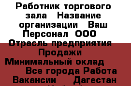 Работник торгового зала › Название организации ­ Ваш Персонал, ООО › Отрасль предприятия ­ Продажи › Минимальный оклад ­ 20 000 - Все города Работа » Вакансии   . Дагестан респ.,Избербаш г.